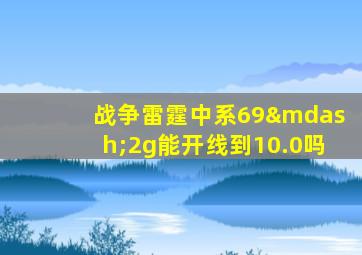 战争雷霆中系69—2g能开线到10.0吗