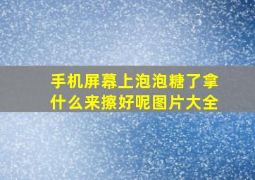 手机屏幕上泡泡糖了拿什么来擦好呢图片大全