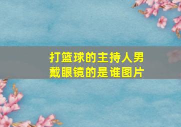 打篮球的主持人男戴眼镜的是谁图片