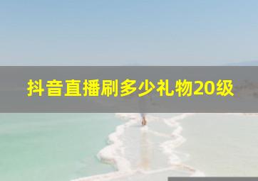 抖音直播刷多少礼物20级