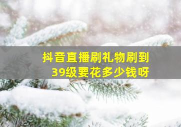 抖音直播刷礼物刷到39级要花多少钱呀