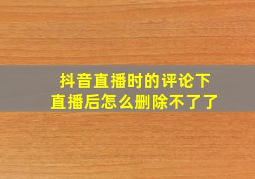 抖音直播时的评论下直播后怎么删除不了了