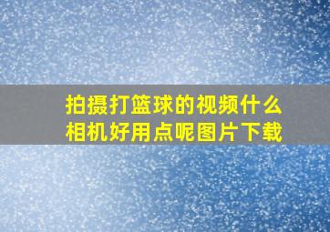 拍摄打篮球的视频什么相机好用点呢图片下载