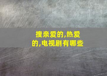 搜亲爱的,热爱的,电视剧有哪些