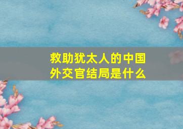 救助犹太人的中国外交官结局是什么