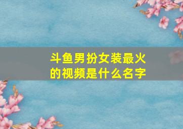 斗鱼男扮女装最火的视频是什么名字