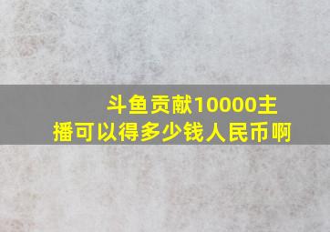 斗鱼贡献10000主播可以得多少钱人民币啊