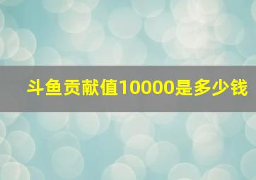 斗鱼贡献值10000是多少钱