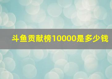 斗鱼贡献榜10000是多少钱