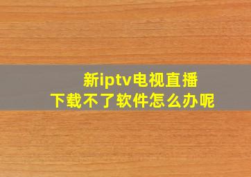 新iptv电视直播下载不了软件怎么办呢