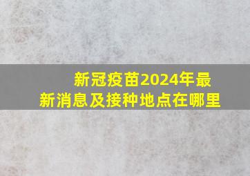 新冠疫苗2024年最新消息及接种地点在哪里