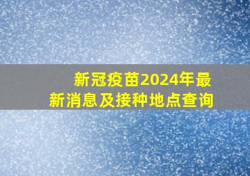 新冠疫苗2024年最新消息及接种地点查询