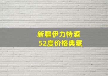 新疆伊力特酒52度价格典藏