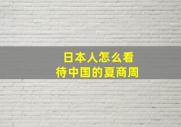 日本人怎么看待中国的夏商周