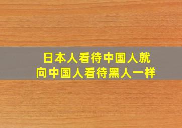 日本人看待中国人就向中国人看待黑人一样