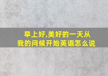 早上好,美好的一天从我的问候开始英语怎么说