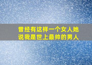 曾经有这样一个女人她说我是世上最帅的男人