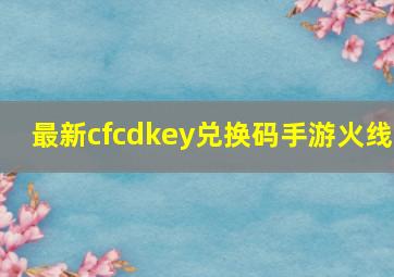 最新cfcdkey兑换码手游火线