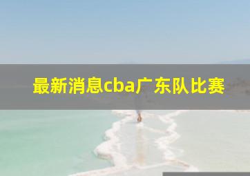 最新消息cba广东队比赛