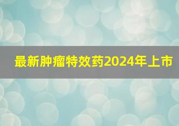 最新肿瘤特效药2024年上市