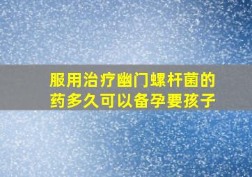 服用治疗幽门螺杆菌的药多久可以备孕要孩子