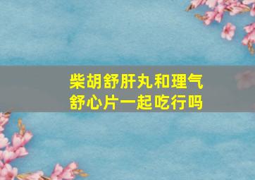 柴胡舒肝丸和理气舒心片一起吃行吗