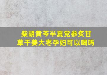 柴胡黄芩半夏党参炙甘草干姜大枣孕妇可以喝吗