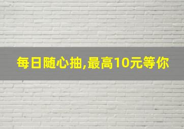 每日随心抽,最高10元等你