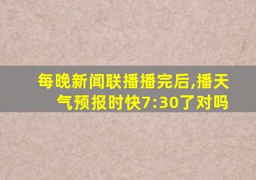 每晚新闻联播播完后,播天气预报时快7:30了对吗