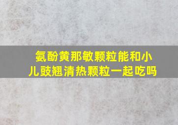 氨酚黄那敏颗粒能和小儿豉翘清热颗粒一起吃吗