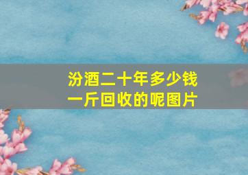 汾酒二十年多少钱一斤回收的呢图片