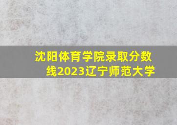 沈阳体育学院录取分数线2023辽宁师范大学