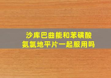 沙库巴曲能和苯磺酸氨氯地平片一起服用吗