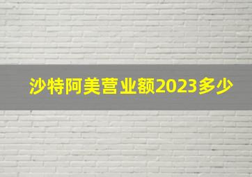 沙特阿美营业额2023多少