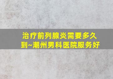 治疗前列腺炎需要多久到~潮州男科医院服务好