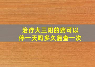 治疗大三阳的药可以停一天吗多久复查一次