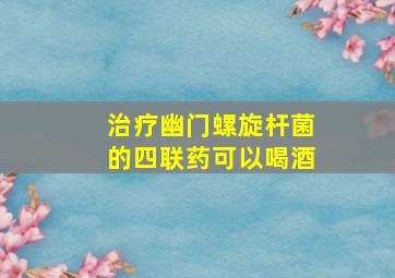 治疗幽门螺旋杆菌的四联药可以喝酒