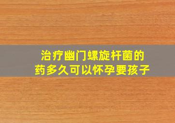 治疗幽门螺旋杆菌的药多久可以怀孕要孩子