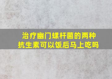 治疗幽门螺杆菌的两种抗生素可以饭后马上吃吗