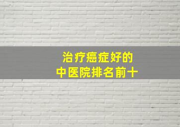 治疗癌症好的中医院排名前十