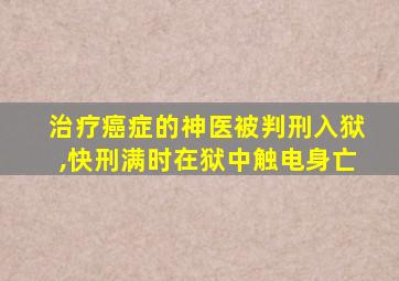 治疗癌症的神医被判刑入狱,快刑满时在狱中触电身亡