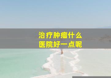 治疗肿瘤什么医院好一点呢