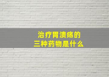 治疗胃溃疡的三种药物是什么