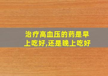 治疗高血压的药是早上吃好,还是晚上吃好