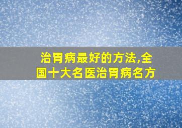 治胃病最好的方法,全国十大名医治胃病名方