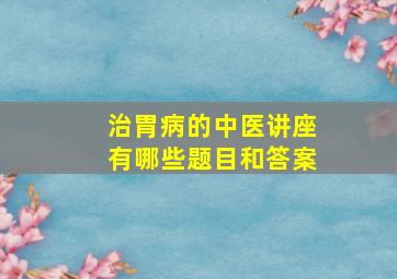 治胃病的中医讲座有哪些题目和答案