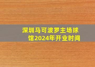 深圳马可波罗主场球馆2024年开业时间