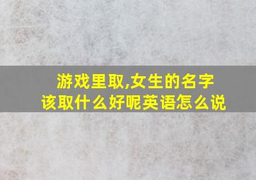 游戏里取,女生的名字该取什么好呢英语怎么说