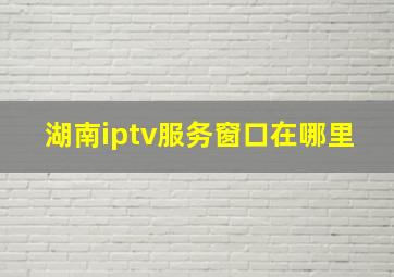 湖南iptv服务窗口在哪里