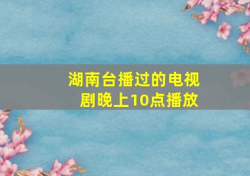 湖南台播过的电视剧晚上10点播放